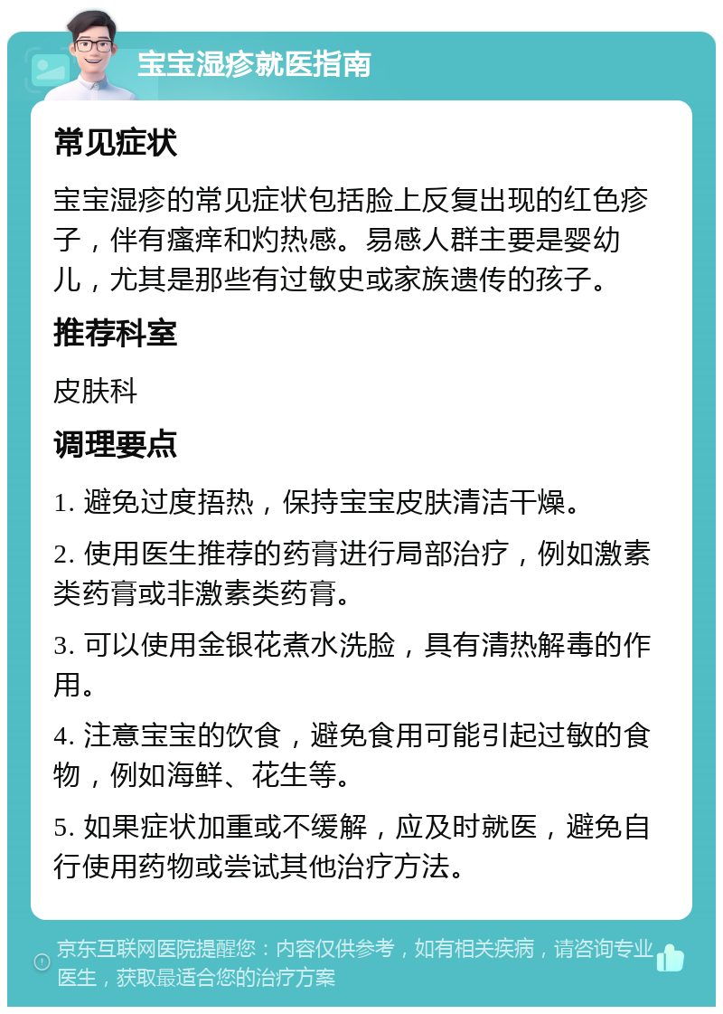 宝宝湿疹就医指南 常见症状 宝宝湿疹的常见症状包括脸上反复出现的红色疹子，伴有瘙痒和灼热感。易感人群主要是婴幼儿，尤其是那些有过敏史或家族遗传的孩子。 推荐科室 皮肤科 调理要点 1. 避免过度捂热，保持宝宝皮肤清洁干燥。 2. 使用医生推荐的药膏进行局部治疗，例如激素类药膏或非激素类药膏。 3. 可以使用金银花煮水洗脸，具有清热解毒的作用。 4. 注意宝宝的饮食，避免食用可能引起过敏的食物，例如海鲜、花生等。 5. 如果症状加重或不缓解，应及时就医，避免自行使用药物或尝试其他治疗方法。