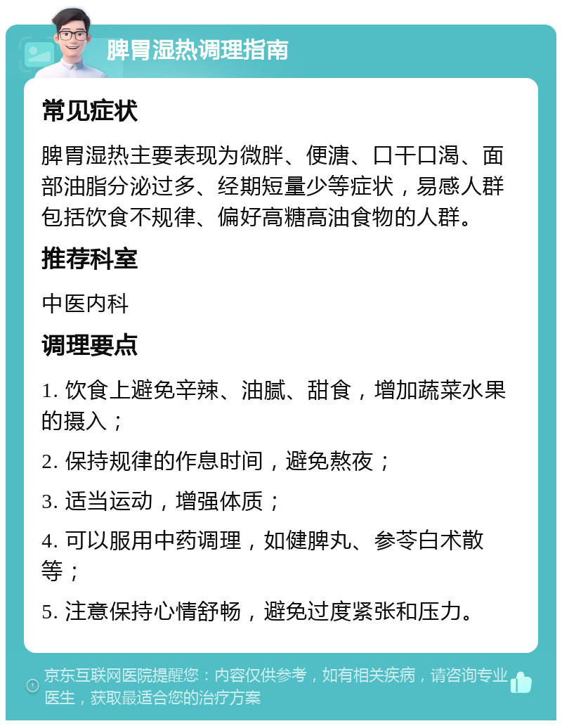 脾胃湿热调理指南 常见症状 脾胃湿热主要表现为微胖、便溏、口干口渴、面部油脂分泌过多、经期短量少等症状，易感人群包括饮食不规律、偏好高糖高油食物的人群。 推荐科室 中医内科 调理要点 1. 饮食上避免辛辣、油腻、甜食，增加蔬菜水果的摄入； 2. 保持规律的作息时间，避免熬夜； 3. 适当运动，增强体质； 4. 可以服用中药调理，如健脾丸、参苓白术散等； 5. 注意保持心情舒畅，避免过度紧张和压力。