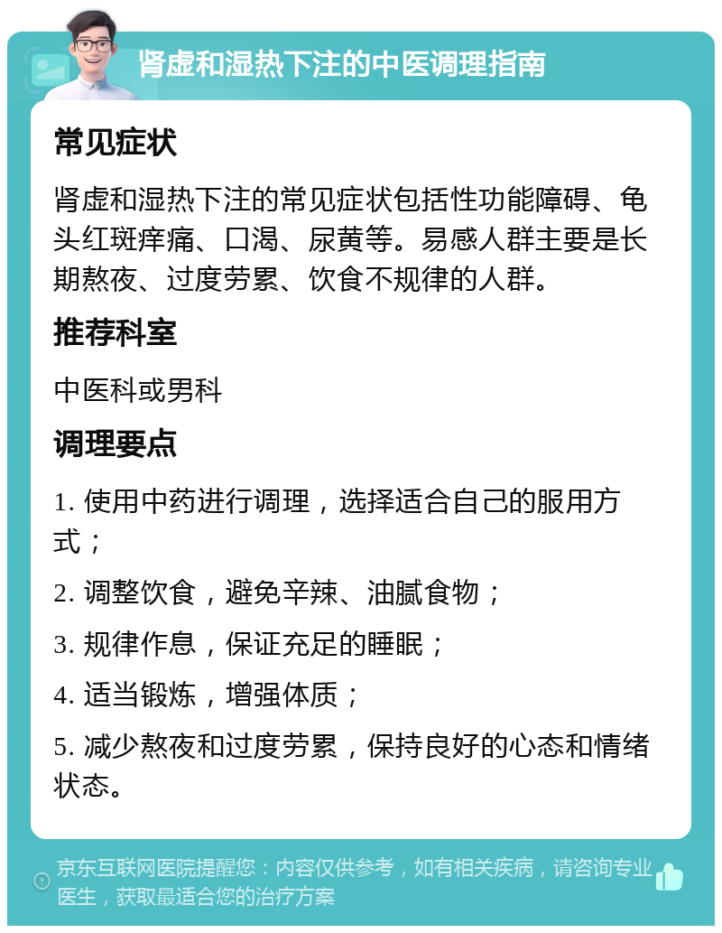 肾虚和湿热下注的中医调理指南 常见症状 肾虚和湿热下注的常见症状包括性功能障碍、龟头红斑痒痛、口渴、尿黄等。易感人群主要是长期熬夜、过度劳累、饮食不规律的人群。 推荐科室 中医科或男科 调理要点 1. 使用中药进行调理，选择适合自己的服用方式； 2. 调整饮食，避免辛辣、油腻食物； 3. 规律作息，保证充足的睡眠； 4. 适当锻炼，增强体质； 5. 减少熬夜和过度劳累，保持良好的心态和情绪状态。