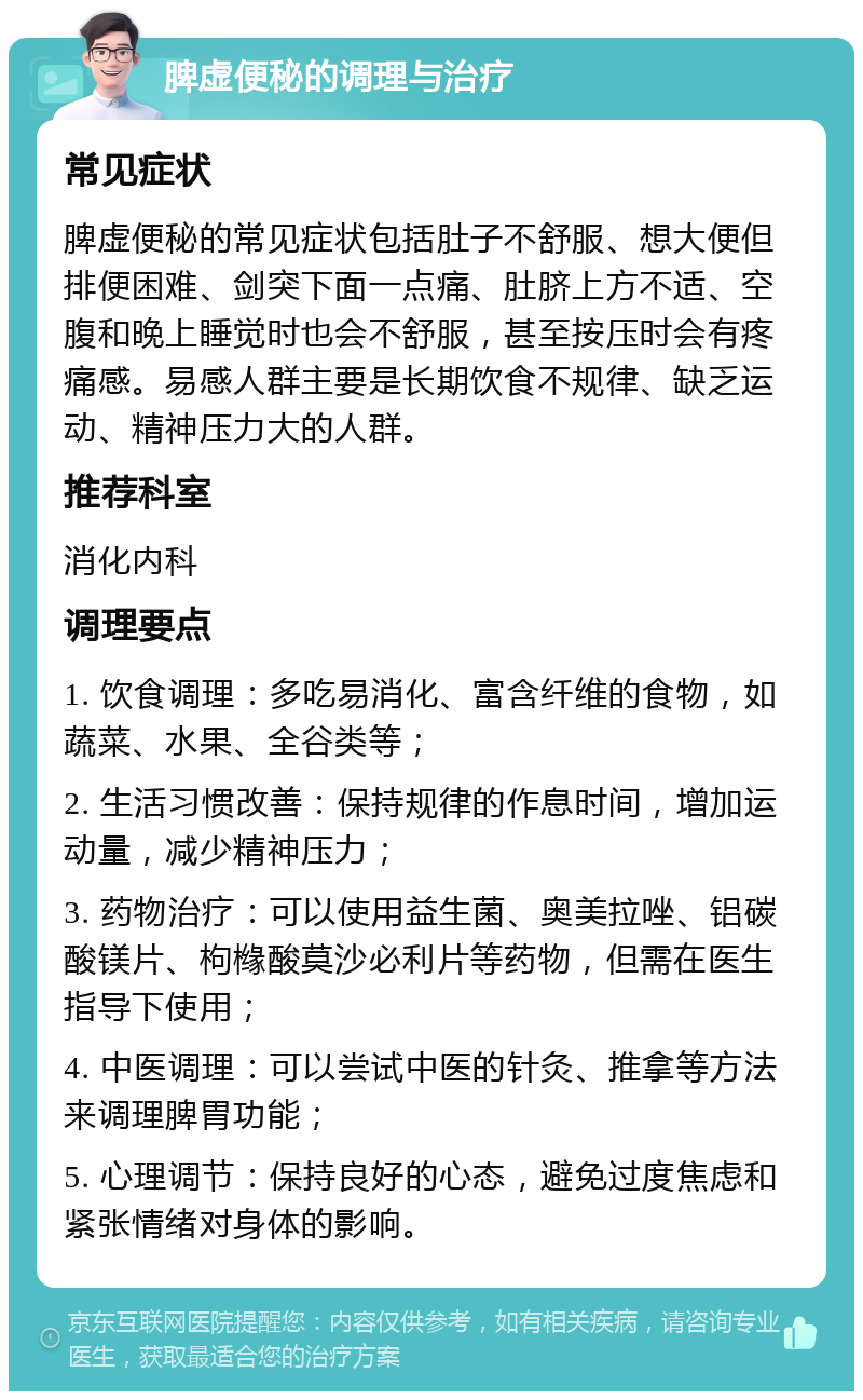 脾虚便秘的调理与治疗 常见症状 脾虚便秘的常见症状包括肚子不舒服、想大便但排便困难、剑突下面一点痛、肚脐上方不适、空腹和晚上睡觉时也会不舒服，甚至按压时会有疼痛感。易感人群主要是长期饮食不规律、缺乏运动、精神压力大的人群。 推荐科室 消化内科 调理要点 1. 饮食调理：多吃易消化、富含纤维的食物，如蔬菜、水果、全谷类等； 2. 生活习惯改善：保持规律的作息时间，增加运动量，减少精神压力； 3. 药物治疗：可以使用益生菌、奥美拉唑、铝碳酸镁片、枸橼酸莫沙必利片等药物，但需在医生指导下使用； 4. 中医调理：可以尝试中医的针灸、推拿等方法来调理脾胃功能； 5. 心理调节：保持良好的心态，避免过度焦虑和紧张情绪对身体的影响。