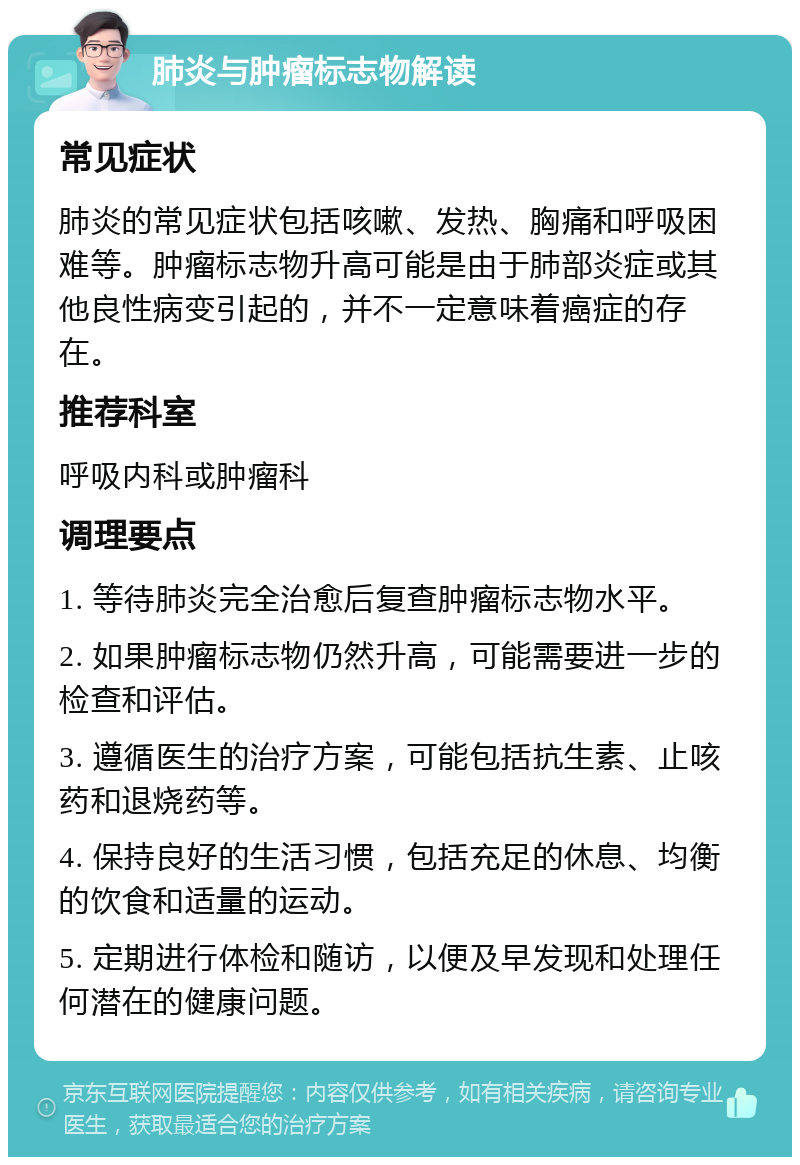 肺炎与肿瘤标志物解读 常见症状 肺炎的常见症状包括咳嗽、发热、胸痛和呼吸困难等。肿瘤标志物升高可能是由于肺部炎症或其他良性病变引起的，并不一定意味着癌症的存在。 推荐科室 呼吸内科或肿瘤科 调理要点 1. 等待肺炎完全治愈后复查肿瘤标志物水平。 2. 如果肿瘤标志物仍然升高，可能需要进一步的检查和评估。 3. 遵循医生的治疗方案，可能包括抗生素、止咳药和退烧药等。 4. 保持良好的生活习惯，包括充足的休息、均衡的饮食和适量的运动。 5. 定期进行体检和随访，以便及早发现和处理任何潜在的健康问题。