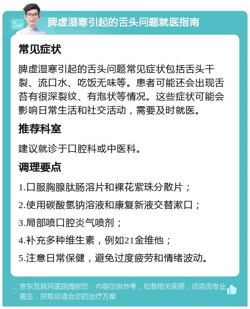 脾虚湿寒引起的舌头问题就医指南 常见症状 脾虚湿寒引起的舌头问题常见症状包括舌头干裂、流口水、吃饭无味等。患者可能还会出现舌苔有很深裂纹、有泡状等情况。这些症状可能会影响日常生活和社交活动，需要及时就医。 推荐科室 建议就诊于口腔科或中医科。 调理要点 1.口服胸腺肽肠溶片和裸花紫珠分散片； 2.使用碳酸氢钠溶液和康复新液交替漱口； 3.局部喷口腔炎气喷剂； 4.补充多种维生素，例如21金维他； 5.注意日常保健，避免过度疲劳和情绪波动。