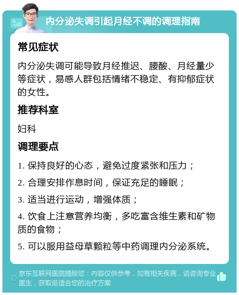 内分泌失调引起月经不调的调理指南 常见症状 内分泌失调可能导致月经推迟、腰酸、月经量少等症状，易感人群包括情绪不稳定、有抑郁症状的女性。 推荐科室 妇科 调理要点 1. 保持良好的心态，避免过度紧张和压力； 2. 合理安排作息时间，保证充足的睡眠； 3. 适当进行运动，增强体质； 4. 饮食上注意营养均衡，多吃富含维生素和矿物质的食物； 5. 可以服用益母草颗粒等中药调理内分泌系统。