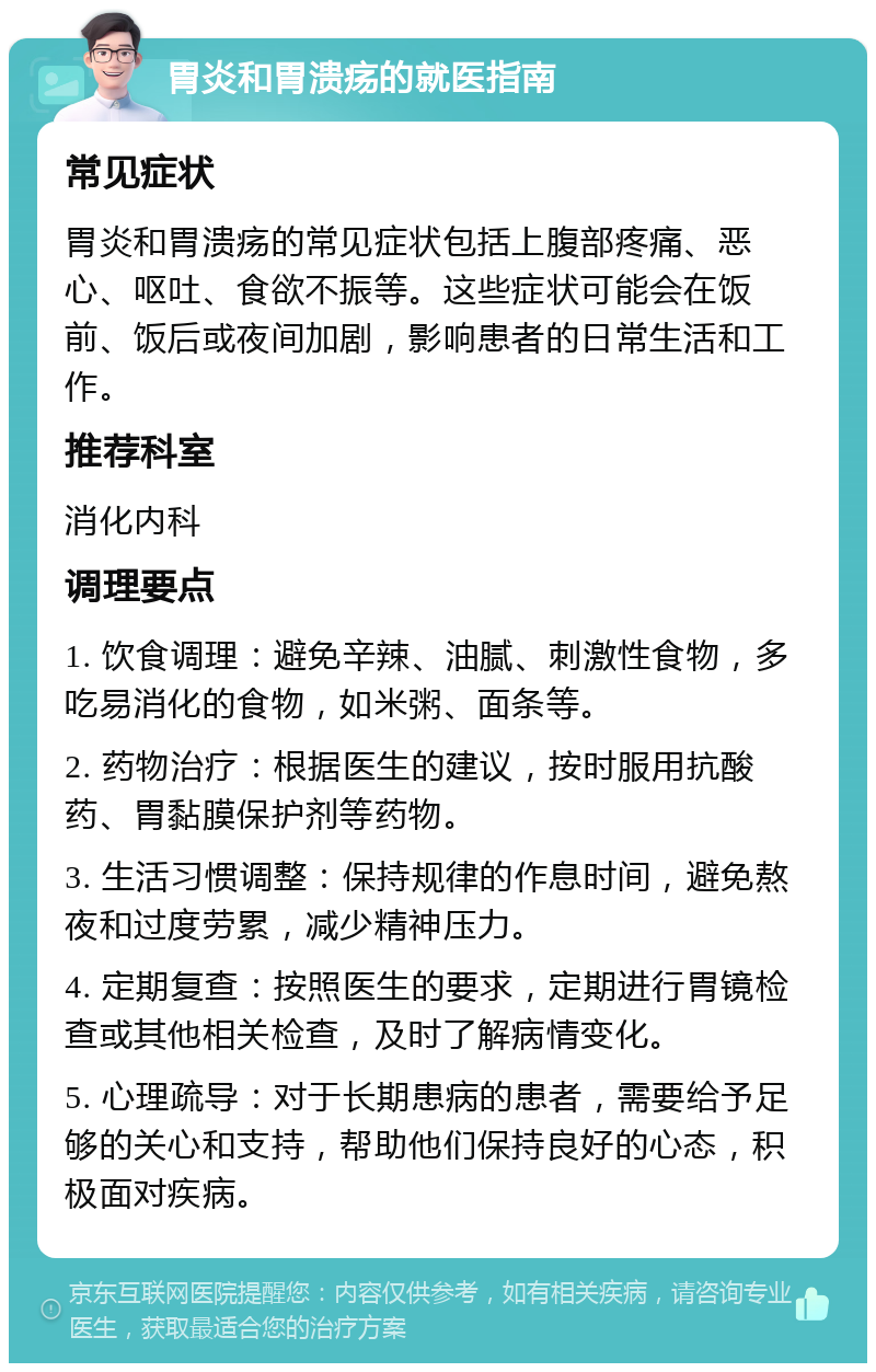 胃炎和胃溃疡的就医指南 常见症状 胃炎和胃溃疡的常见症状包括上腹部疼痛、恶心、呕吐、食欲不振等。这些症状可能会在饭前、饭后或夜间加剧，影响患者的日常生活和工作。 推荐科室 消化内科 调理要点 1. 饮食调理：避免辛辣、油腻、刺激性食物，多吃易消化的食物，如米粥、面条等。 2. 药物治疗：根据医生的建议，按时服用抗酸药、胃黏膜保护剂等药物。 3. 生活习惯调整：保持规律的作息时间，避免熬夜和过度劳累，减少精神压力。 4. 定期复查：按照医生的要求，定期进行胃镜检查或其他相关检查，及时了解病情变化。 5. 心理疏导：对于长期患病的患者，需要给予足够的关心和支持，帮助他们保持良好的心态，积极面对疾病。