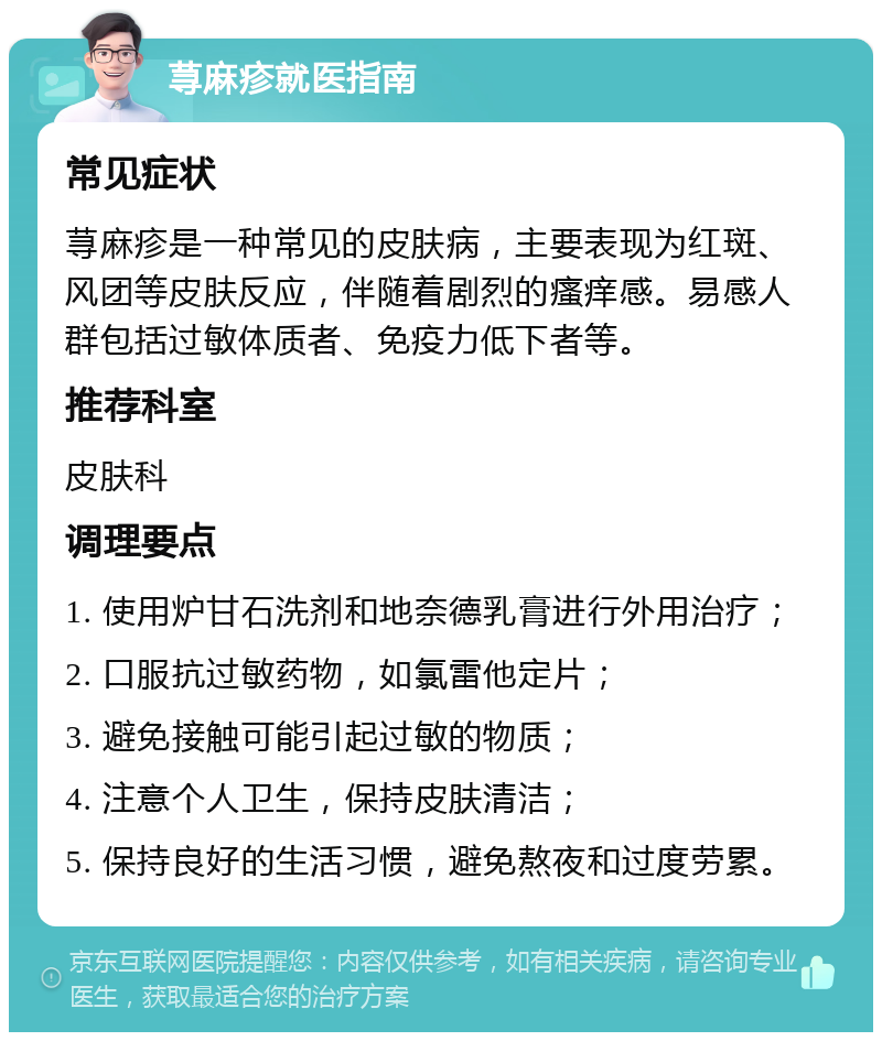 荨麻疹就医指南 常见症状 荨麻疹是一种常见的皮肤病，主要表现为红斑、风团等皮肤反应，伴随着剧烈的瘙痒感。易感人群包括过敏体质者、免疫力低下者等。 推荐科室 皮肤科 调理要点 1. 使用炉甘石洗剂和地奈德乳膏进行外用治疗； 2. 口服抗过敏药物，如氯雷他定片； 3. 避免接触可能引起过敏的物质； 4. 注意个人卫生，保持皮肤清洁； 5. 保持良好的生活习惯，避免熬夜和过度劳累。