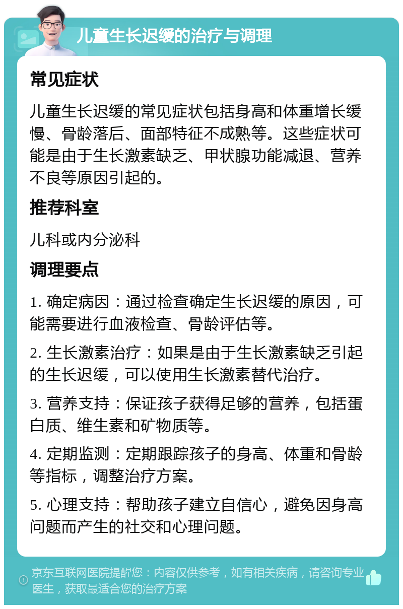 儿童生长迟缓的治疗与调理 常见症状 儿童生长迟缓的常见症状包括身高和体重增长缓慢、骨龄落后、面部特征不成熟等。这些症状可能是由于生长激素缺乏、甲状腺功能减退、营养不良等原因引起的。 推荐科室 儿科或内分泌科 调理要点 1. 确定病因：通过检查确定生长迟缓的原因，可能需要进行血液检查、骨龄评估等。 2. 生长激素治疗：如果是由于生长激素缺乏引起的生长迟缓，可以使用生长激素替代治疗。 3. 营养支持：保证孩子获得足够的营养，包括蛋白质、维生素和矿物质等。 4. 定期监测：定期跟踪孩子的身高、体重和骨龄等指标，调整治疗方案。 5. 心理支持：帮助孩子建立自信心，避免因身高问题而产生的社交和心理问题。