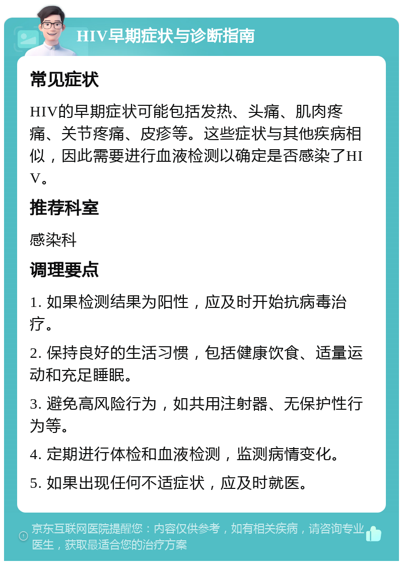 HIV早期症状与诊断指南 常见症状 HIV的早期症状可能包括发热、头痛、肌肉疼痛、关节疼痛、皮疹等。这些症状与其他疾病相似，因此需要进行血液检测以确定是否感染了HIV。 推荐科室 感染科 调理要点 1. 如果检测结果为阳性，应及时开始抗病毒治疗。 2. 保持良好的生活习惯，包括健康饮食、适量运动和充足睡眠。 3. 避免高风险行为，如共用注射器、无保护性行为等。 4. 定期进行体检和血液检测，监测病情变化。 5. 如果出现任何不适症状，应及时就医。