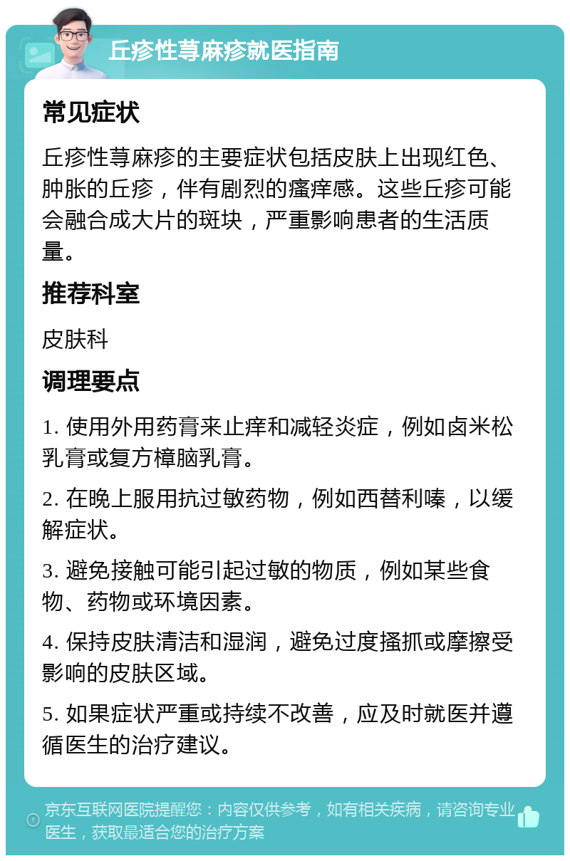 丘疹性荨麻疹就医指南 常见症状 丘疹性荨麻疹的主要症状包括皮肤上出现红色、肿胀的丘疹，伴有剧烈的瘙痒感。这些丘疹可能会融合成大片的斑块，严重影响患者的生活质量。 推荐科室 皮肤科 调理要点 1. 使用外用药膏来止痒和减轻炎症，例如卤米松乳膏或复方樟脑乳膏。 2. 在晚上服用抗过敏药物，例如西替利嗪，以缓解症状。 3. 避免接触可能引起过敏的物质，例如某些食物、药物或环境因素。 4. 保持皮肤清洁和湿润，避免过度搔抓或摩擦受影响的皮肤区域。 5. 如果症状严重或持续不改善，应及时就医并遵循医生的治疗建议。