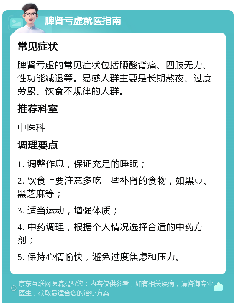 脾肾亏虚就医指南 常见症状 脾肾亏虚的常见症状包括腰酸背痛、四肢无力、性功能减退等。易感人群主要是长期熬夜、过度劳累、饮食不规律的人群。 推荐科室 中医科 调理要点 1. 调整作息，保证充足的睡眠； 2. 饮食上要注意多吃一些补肾的食物，如黑豆、黑芝麻等； 3. 适当运动，增强体质； 4. 中药调理，根据个人情况选择合适的中药方剂； 5. 保持心情愉快，避免过度焦虑和压力。