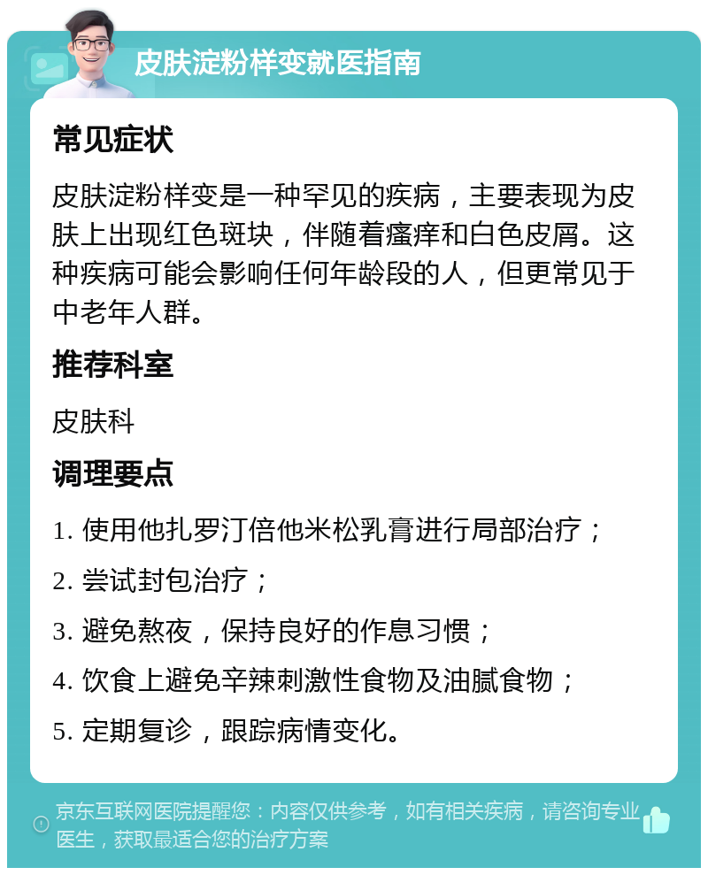 皮肤淀粉样变就医指南 常见症状 皮肤淀粉样变是一种罕见的疾病，主要表现为皮肤上出现红色斑块，伴随着瘙痒和白色皮屑。这种疾病可能会影响任何年龄段的人，但更常见于中老年人群。 推荐科室 皮肤科 调理要点 1. 使用他扎罗汀倍他米松乳膏进行局部治疗； 2. 尝试封包治疗； 3. 避免熬夜，保持良好的作息习惯； 4. 饮食上避免辛辣刺激性食物及油腻食物； 5. 定期复诊，跟踪病情变化。