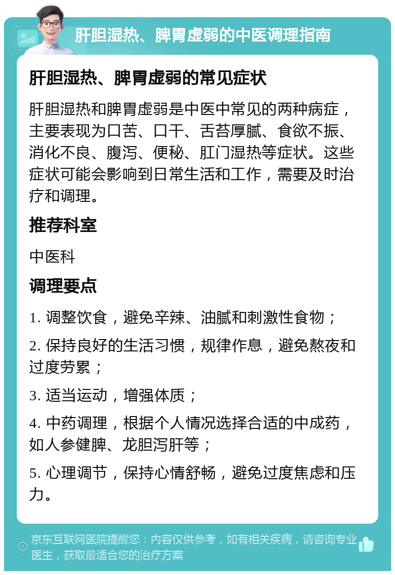 肝胆湿热、脾胃虚弱的中医调理指南 肝胆湿热、脾胃虚弱的常见症状 肝胆湿热和脾胃虚弱是中医中常见的两种病症，主要表现为口苦、口干、舌苔厚腻、食欲不振、消化不良、腹泻、便秘、肛门湿热等症状。这些症状可能会影响到日常生活和工作，需要及时治疗和调理。 推荐科室 中医科 调理要点 1. 调整饮食，避免辛辣、油腻和刺激性食物； 2. 保持良好的生活习惯，规律作息，避免熬夜和过度劳累； 3. 适当运动，增强体质； 4. 中药调理，根据个人情况选择合适的中成药，如人参健脾、龙胆泻肝等； 5. 心理调节，保持心情舒畅，避免过度焦虑和压力。