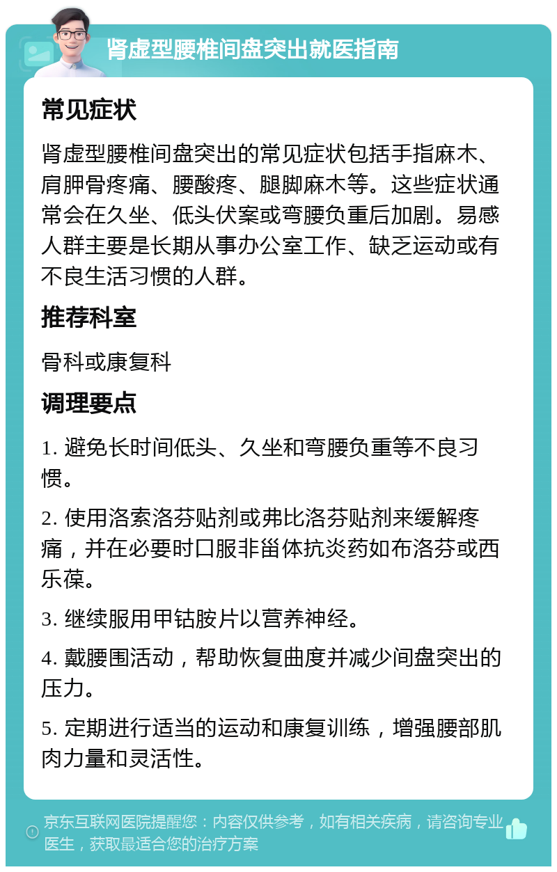 肾虚型腰椎间盘突出就医指南 常见症状 肾虚型腰椎间盘突出的常见症状包括手指麻木、肩胛骨疼痛、腰酸疼、腿脚麻木等。这些症状通常会在久坐、低头伏案或弯腰负重后加剧。易感人群主要是长期从事办公室工作、缺乏运动或有不良生活习惯的人群。 推荐科室 骨科或康复科 调理要点 1. 避免长时间低头、久坐和弯腰负重等不良习惯。 2. 使用洛索洛芬贴剂或弗比洛芬贴剂来缓解疼痛，并在必要时口服非甾体抗炎药如布洛芬或西乐葆。 3. 继续服用甲钴胺片以营养神经。 4. 戴腰围活动，帮助恢复曲度并减少间盘突出的压力。 5. 定期进行适当的运动和康复训练，增强腰部肌肉力量和灵活性。