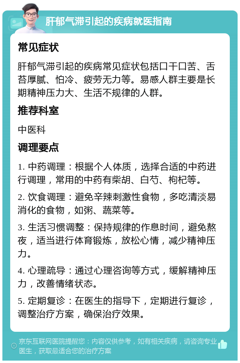 肝郁气滞引起的疾病就医指南 常见症状 肝郁气滞引起的疾病常见症状包括口干口苦、舌苔厚腻、怕冷、疲劳无力等。易感人群主要是长期精神压力大、生活不规律的人群。 推荐科室 中医科 调理要点 1. 中药调理：根据个人体质，选择合适的中药进行调理，常用的中药有柴胡、白芍、枸杞等。 2. 饮食调理：避免辛辣刺激性食物，多吃清淡易消化的食物，如粥、蔬菜等。 3. 生活习惯调整：保持规律的作息时间，避免熬夜，适当进行体育锻炼，放松心情，减少精神压力。 4. 心理疏导：通过心理咨询等方式，缓解精神压力，改善情绪状态。 5. 定期复诊：在医生的指导下，定期进行复诊，调整治疗方案，确保治疗效果。