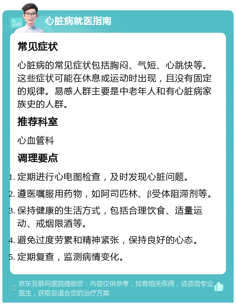 心脏病就医指南 常见症状 心脏病的常见症状包括胸闷、气短、心跳快等。这些症状可能在休息或运动时出现，且没有固定的规律。易感人群主要是中老年人和有心脏病家族史的人群。 推荐科室 心血管科 调理要点 定期进行心电图检查，及时发现心脏问题。 遵医嘱服用药物，如阿司匹林、β受体阻滞剂等。 保持健康的生活方式，包括合理饮食、适量运动、戒烟限酒等。 避免过度劳累和精神紧张，保持良好的心态。 定期复查，监测病情变化。