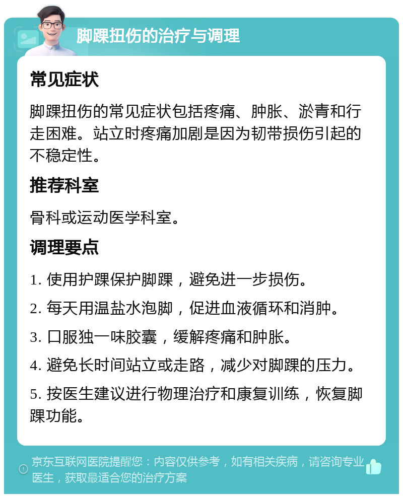 脚踝扭伤的治疗与调理 常见症状 脚踝扭伤的常见症状包括疼痛、肿胀、淤青和行走困难。站立时疼痛加剧是因为韧带损伤引起的不稳定性。 推荐科室 骨科或运动医学科室。 调理要点 1. 使用护踝保护脚踝，避免进一步损伤。 2. 每天用温盐水泡脚，促进血液循环和消肿。 3. 口服独一味胶囊，缓解疼痛和肿胀。 4. 避免长时间站立或走路，减少对脚踝的压力。 5. 按医生建议进行物理治疗和康复训练，恢复脚踝功能。