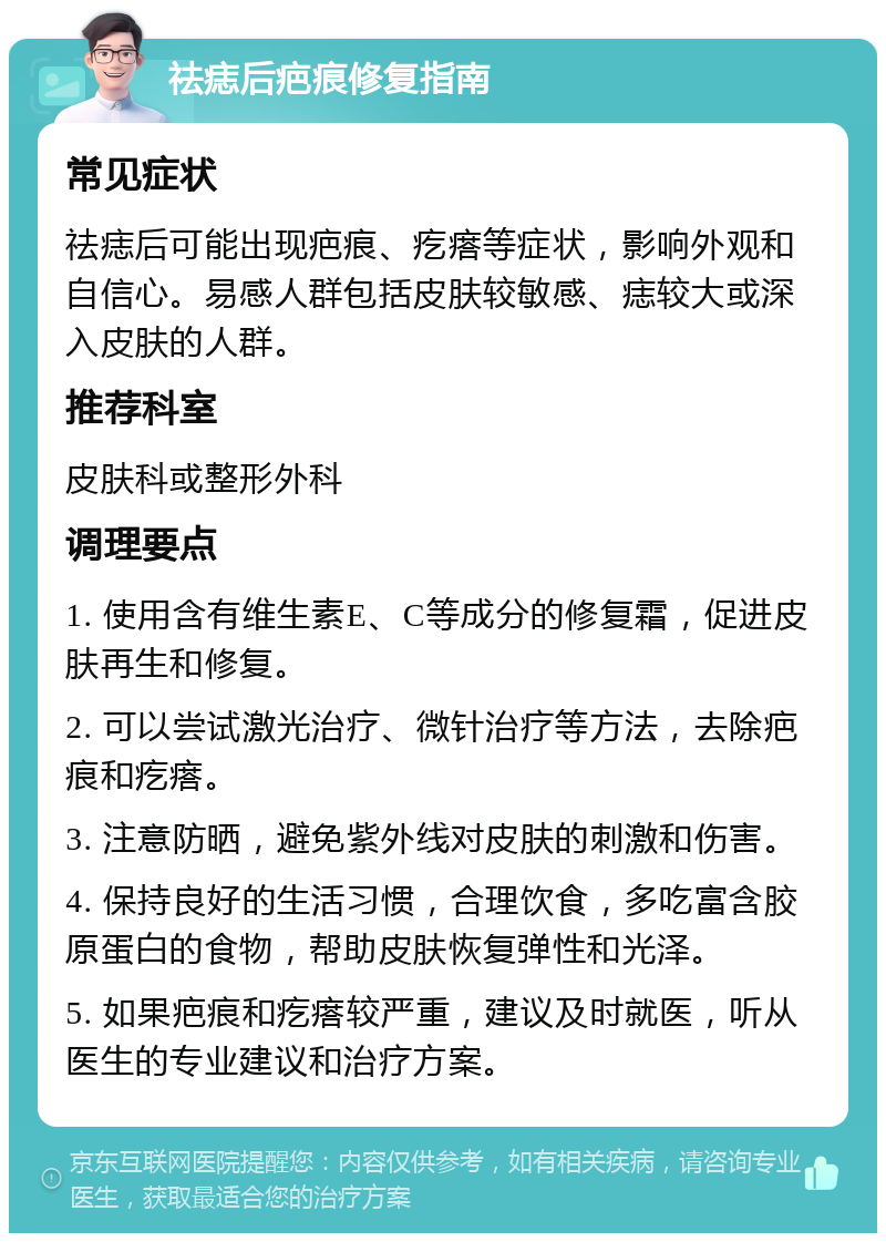 祛痣后疤痕修复指南 常见症状 祛痣后可能出现疤痕、疙瘩等症状，影响外观和自信心。易感人群包括皮肤较敏感、痣较大或深入皮肤的人群。 推荐科室 皮肤科或整形外科 调理要点 1. 使用含有维生素E、C等成分的修复霜，促进皮肤再生和修复。 2. 可以尝试激光治疗、微针治疗等方法，去除疤痕和疙瘩。 3. 注意防晒，避免紫外线对皮肤的刺激和伤害。 4. 保持良好的生活习惯，合理饮食，多吃富含胶原蛋白的食物，帮助皮肤恢复弹性和光泽。 5. 如果疤痕和疙瘩较严重，建议及时就医，听从医生的专业建议和治疗方案。