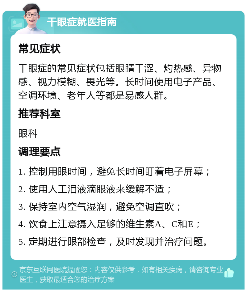 干眼症就医指南 常见症状 干眼症的常见症状包括眼睛干涩、灼热感、异物感、视力模糊、畏光等。长时间使用电子产品、空调环境、老年人等都是易感人群。 推荐科室 眼科 调理要点 1. 控制用眼时间，避免长时间盯着电子屏幕； 2. 使用人工泪液滴眼液来缓解不适； 3. 保持室内空气湿润，避免空调直吹； 4. 饮食上注意摄入足够的维生素A、C和E； 5. 定期进行眼部检查，及时发现并治疗问题。