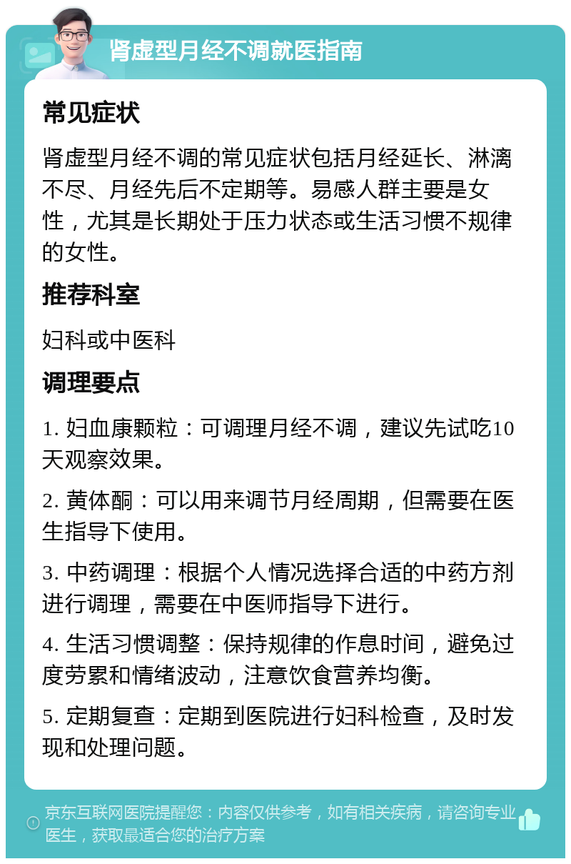 肾虚型月经不调就医指南 常见症状 肾虚型月经不调的常见症状包括月经延长、淋漓不尽、月经先后不定期等。易感人群主要是女性，尤其是长期处于压力状态或生活习惯不规律的女性。 推荐科室 妇科或中医科 调理要点 1. 妇血康颗粒：可调理月经不调，建议先试吃10天观察效果。 2. 黄体酮：可以用来调节月经周期，但需要在医生指导下使用。 3. 中药调理：根据个人情况选择合适的中药方剂进行调理，需要在中医师指导下进行。 4. 生活习惯调整：保持规律的作息时间，避免过度劳累和情绪波动，注意饮食营养均衡。 5. 定期复查：定期到医院进行妇科检查，及时发现和处理问题。