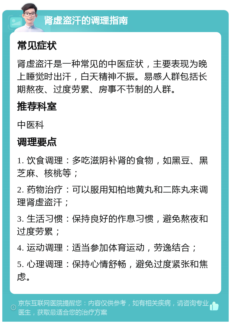 肾虚盗汗的调理指南 常见症状 肾虚盗汗是一种常见的中医症状，主要表现为晚上睡觉时出汗，白天精神不振。易感人群包括长期熬夜、过度劳累、房事不节制的人群。 推荐科室 中医科 调理要点 1. 饮食调理：多吃滋阴补肾的食物，如黑豆、黑芝麻、核桃等； 2. 药物治疗：可以服用知柏地黄丸和二陈丸来调理肾虚盗汗； 3. 生活习惯：保持良好的作息习惯，避免熬夜和过度劳累； 4. 运动调理：适当参加体育运动，劳逸结合； 5. 心理调理：保持心情舒畅，避免过度紧张和焦虑。