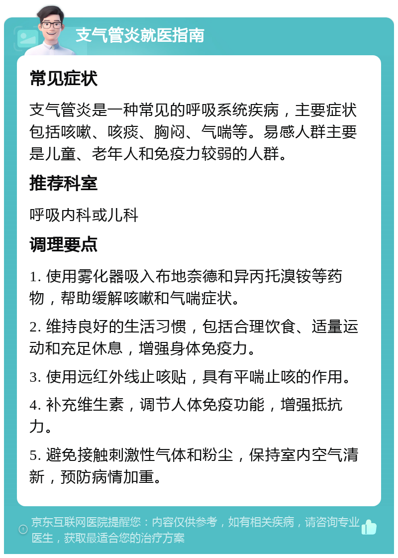 支气管炎就医指南 常见症状 支气管炎是一种常见的呼吸系统疾病，主要症状包括咳嗽、咳痰、胸闷、气喘等。易感人群主要是儿童、老年人和免疫力较弱的人群。 推荐科室 呼吸内科或儿科 调理要点 1. 使用雾化器吸入布地奈德和异丙托溴铵等药物，帮助缓解咳嗽和气喘症状。 2. 维持良好的生活习惯，包括合理饮食、适量运动和充足休息，增强身体免疫力。 3. 使用远红外线止咳贴，具有平喘止咳的作用。 4. 补充维生素，调节人体免疫功能，增强抵抗力。 5. 避免接触刺激性气体和粉尘，保持室内空气清新，预防病情加重。