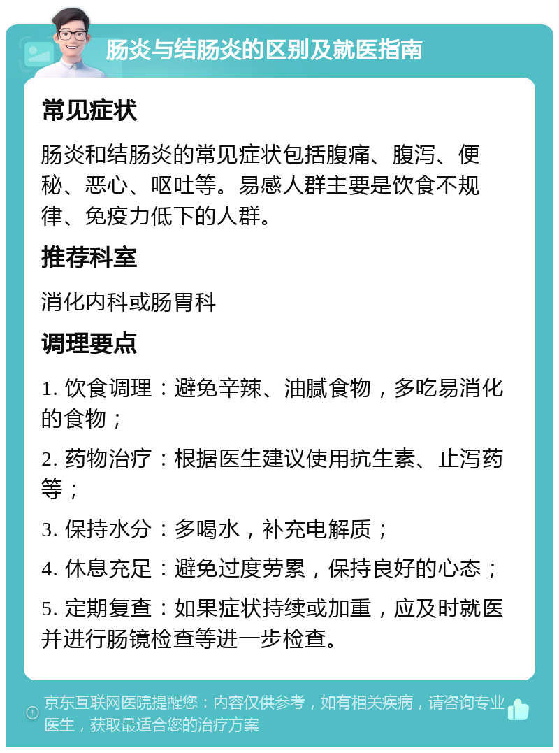 肠炎与结肠炎的区别及就医指南 常见症状 肠炎和结肠炎的常见症状包括腹痛、腹泻、便秘、恶心、呕吐等。易感人群主要是饮食不规律、免疫力低下的人群。 推荐科室 消化内科或肠胃科 调理要点 1. 饮食调理：避免辛辣、油腻食物，多吃易消化的食物； 2. 药物治疗：根据医生建议使用抗生素、止泻药等； 3. 保持水分：多喝水，补充电解质； 4. 休息充足：避免过度劳累，保持良好的心态； 5. 定期复查：如果症状持续或加重，应及时就医并进行肠镜检查等进一步检查。