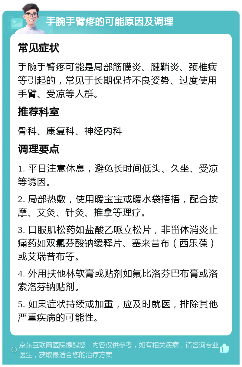 手腕手臂疼的可能原因及调理 常见症状 手腕手臂疼可能是局部筋膜炎、腱鞘炎、颈椎病等引起的，常见于长期保持不良姿势、过度使用手臂、受凉等人群。 推荐科室 骨科、康复科、神经内科 调理要点 1. 平日注意休息，避免长时间低头、久坐、受凉等诱因。 2. 局部热敷，使用暖宝宝或暖水袋捂捂，配合按摩、艾灸、针灸、推拿等理疗。 3. 口服肌松药如盐酸乙哌立松片，非甾体消炎止痛药如双氯芬酸钠缓释片、塞来昔布（西乐葆）或艾瑞昔布等。 4. 外用扶他林软膏或贴剂如氟比洛芬巴布膏或洛索洛芬钠贴剂。 5. 如果症状持续或加重，应及时就医，排除其他严重疾病的可能性。