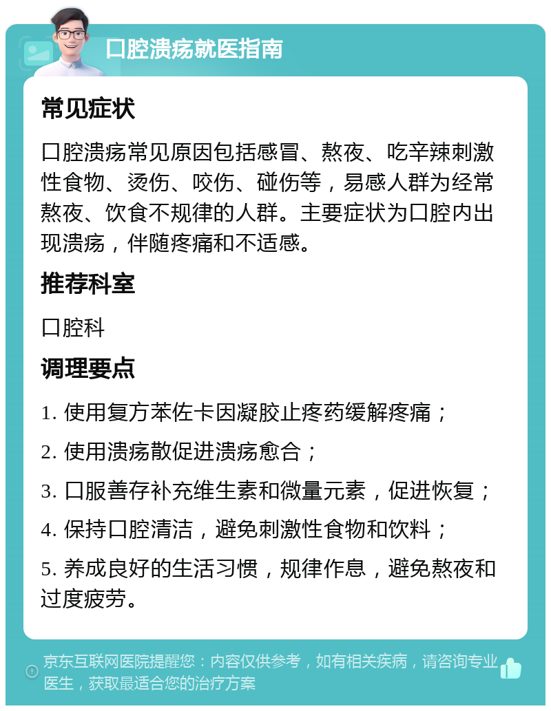 口腔溃疡就医指南 常见症状 口腔溃疡常见原因包括感冒、熬夜、吃辛辣刺激性食物、烫伤、咬伤、碰伤等，易感人群为经常熬夜、饮食不规律的人群。主要症状为口腔内出现溃疡，伴随疼痛和不适感。 推荐科室 口腔科 调理要点 1. 使用复方苯佐卡因凝胶止疼药缓解疼痛； 2. 使用溃疡散促进溃疡愈合； 3. 口服善存补充维生素和微量元素，促进恢复； 4. 保持口腔清洁，避免刺激性食物和饮料； 5. 养成良好的生活习惯，规律作息，避免熬夜和过度疲劳。