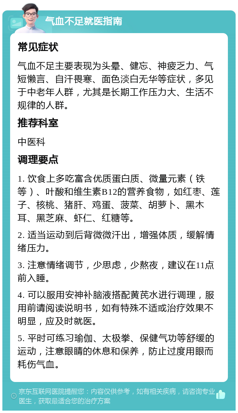 气血不足就医指南 常见症状 气血不足主要表现为头晕、健忘、神疲乏力、气短懒言、自汗畏寒、面色淡白无华等症状，多见于中老年人群，尤其是长期工作压力大、生活不规律的人群。 推荐科室 中医科 调理要点 1. 饮食上多吃富含优质蛋白质、微量元素（铁等）、叶酸和维生素B12的营养食物，如红枣、莲子、核桃、猪肝、鸡蛋、菠菜、胡萝卜、黑木耳、黑芝麻、虾仁、红糖等。 2. 适当运动到后背微微汗出，增强体质，缓解情绪压力。 3. 注意情绪调节，少思虑，少熬夜，建议在11点前入睡。 4. 可以服用安神补脑液搭配黄芪水进行调理，服用前请阅读说明书，如有特殊不适或治疗效果不明显，应及时就医。 5. 平时可练习瑜伽、太极拳、保健气功等舒缓的运动，注意眼睛的休息和保养，防止过度用眼而耗伤气血。