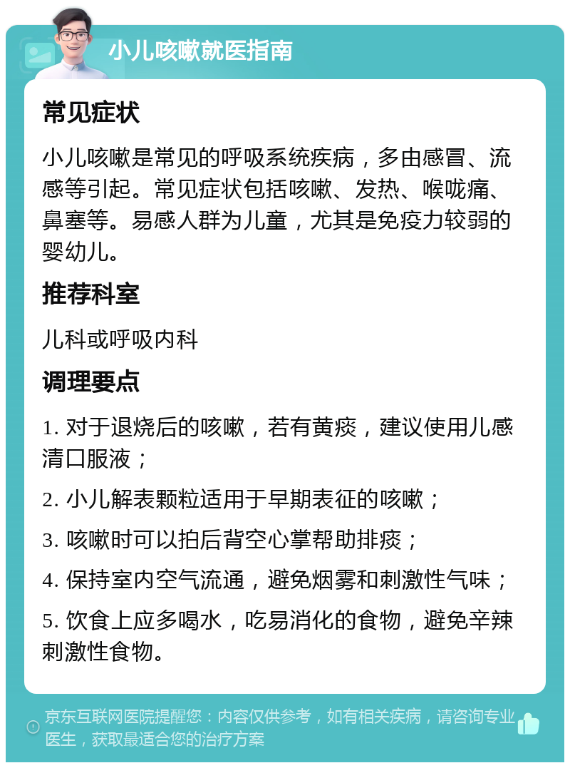 小儿咳嗽就医指南 常见症状 小儿咳嗽是常见的呼吸系统疾病，多由感冒、流感等引起。常见症状包括咳嗽、发热、喉咙痛、鼻塞等。易感人群为儿童，尤其是免疫力较弱的婴幼儿。 推荐科室 儿科或呼吸内科 调理要点 1. 对于退烧后的咳嗽，若有黄痰，建议使用儿感清口服液； 2. 小儿解表颗粒适用于早期表征的咳嗽； 3. 咳嗽时可以拍后背空心掌帮助排痰； 4. 保持室内空气流通，避免烟雾和刺激性气味； 5. 饮食上应多喝水，吃易消化的食物，避免辛辣刺激性食物。