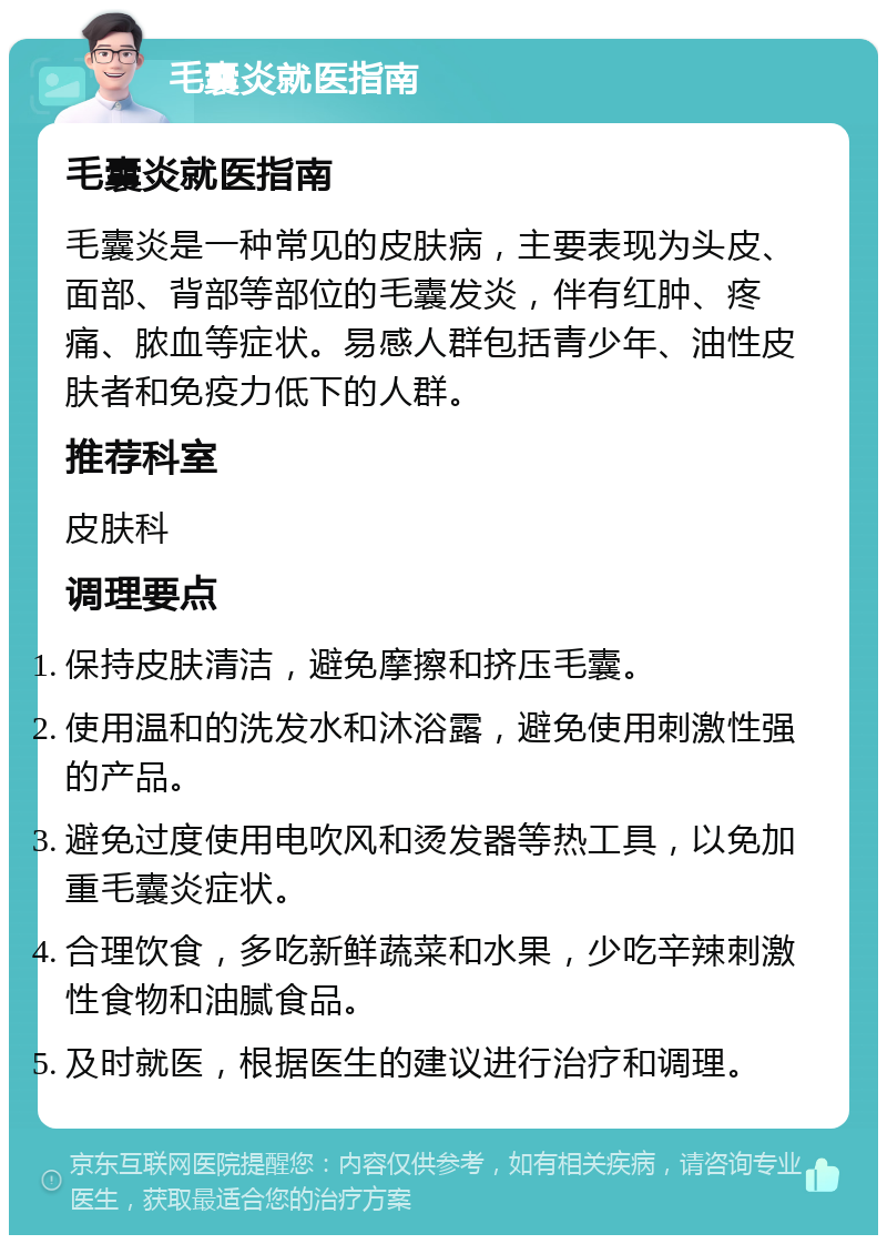 毛囊炎就医指南 毛囊炎就医指南 毛囊炎是一种常见的皮肤病，主要表现为头皮、面部、背部等部位的毛囊发炎，伴有红肿、疼痛、脓血等症状。易感人群包括青少年、油性皮肤者和免疫力低下的人群。 推荐科室 皮肤科 调理要点 保持皮肤清洁，避免摩擦和挤压毛囊。 使用温和的洗发水和沐浴露，避免使用刺激性强的产品。 避免过度使用电吹风和烫发器等热工具，以免加重毛囊炎症状。 合理饮食，多吃新鲜蔬菜和水果，少吃辛辣刺激性食物和油腻食品。 及时就医，根据医生的建议进行治疗和调理。