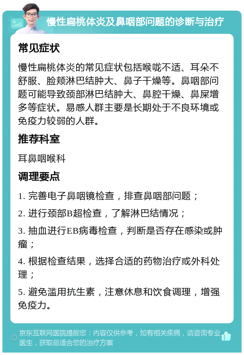 慢性扁桃体炎及鼻咽部问题的诊断与治疗 常见症状 慢性扁桃体炎的常见症状包括喉咙不适、耳朵不舒服、脸颊淋巴结肿大、鼻子干燥等。鼻咽部问题可能导致颈部淋巴结肿大、鼻腔干燥、鼻屎增多等症状。易感人群主要是长期处于不良环境或免疫力较弱的人群。 推荐科室 耳鼻咽喉科 调理要点 1. 完善电子鼻咽镜检查，排查鼻咽部问题； 2. 进行颈部B超检查，了解淋巴结情况； 3. 抽血进行EB病毒检查，判断是否存在感染或肿瘤； 4. 根据检查结果，选择合适的药物治疗或外科处理； 5. 避免滥用抗生素，注意休息和饮食调理，增强免疫力。