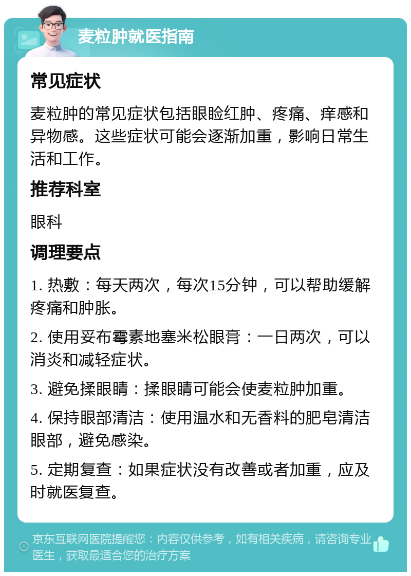 麦粒肿就医指南 常见症状 麦粒肿的常见症状包括眼睑红肿、疼痛、痒感和异物感。这些症状可能会逐渐加重，影响日常生活和工作。 推荐科室 眼科 调理要点 1. 热敷：每天两次，每次15分钟，可以帮助缓解疼痛和肿胀。 2. 使用妥布霉素地塞米松眼膏：一日两次，可以消炎和减轻症状。 3. 避免揉眼睛：揉眼睛可能会使麦粒肿加重。 4. 保持眼部清洁：使用温水和无香料的肥皂清洁眼部，避免感染。 5. 定期复查：如果症状没有改善或者加重，应及时就医复查。