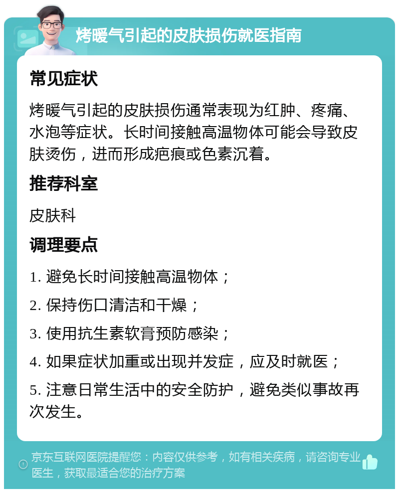 烤暖气引起的皮肤损伤就医指南 常见症状 烤暖气引起的皮肤损伤通常表现为红肿、疼痛、水泡等症状。长时间接触高温物体可能会导致皮肤烫伤，进而形成疤痕或色素沉着。 推荐科室 皮肤科 调理要点 1. 避免长时间接触高温物体； 2. 保持伤口清洁和干燥； 3. 使用抗生素软膏预防感染； 4. 如果症状加重或出现并发症，应及时就医； 5. 注意日常生活中的安全防护，避免类似事故再次发生。