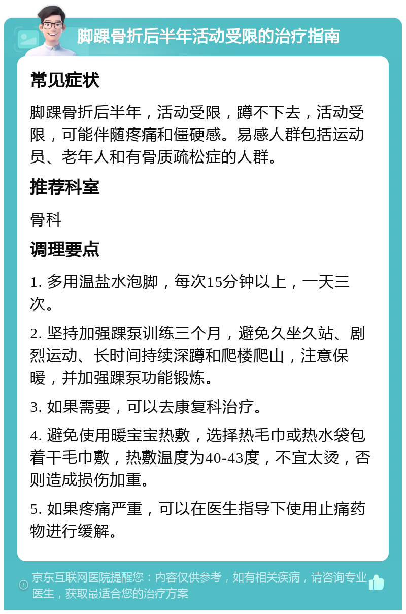 脚踝骨折后半年活动受限的治疗指南 常见症状 脚踝骨折后半年，活动受限，蹲不下去，活动受限，可能伴随疼痛和僵硬感。易感人群包括运动员、老年人和有骨质疏松症的人群。 推荐科室 骨科 调理要点 1. 多用温盐水泡脚，每次15分钟以上，一天三次。 2. 坚持加强踝泵训练三个月，避免久坐久站、剧烈运动、长时间持续深蹲和爬楼爬山，注意保暖，并加强踝泵功能锻炼。 3. 如果需要，可以去康复科治疗。 4. 避免使用暖宝宝热敷，选择热毛巾或热水袋包着干毛巾敷，热敷温度为40-43度，不宜太烫，否则造成损伤加重。 5. 如果疼痛严重，可以在医生指导下使用止痛药物进行缓解。