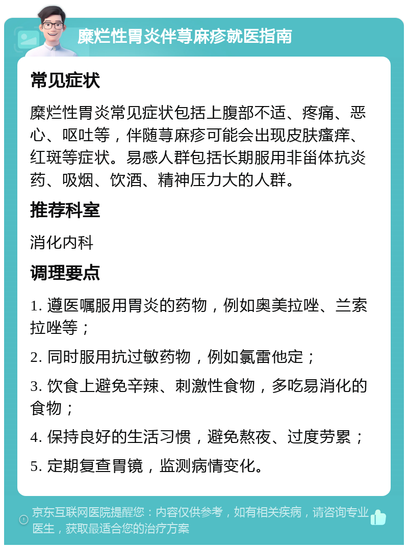 糜烂性胃炎伴荨麻疹就医指南 常见症状 糜烂性胃炎常见症状包括上腹部不适、疼痛、恶心、呕吐等，伴随荨麻疹可能会出现皮肤瘙痒、红斑等症状。易感人群包括长期服用非甾体抗炎药、吸烟、饮酒、精神压力大的人群。 推荐科室 消化内科 调理要点 1. 遵医嘱服用胃炎的药物，例如奥美拉唑、兰索拉唑等； 2. 同时服用抗过敏药物，例如氯雷他定； 3. 饮食上避免辛辣、刺激性食物，多吃易消化的食物； 4. 保持良好的生活习惯，避免熬夜、过度劳累； 5. 定期复查胃镜，监测病情变化。