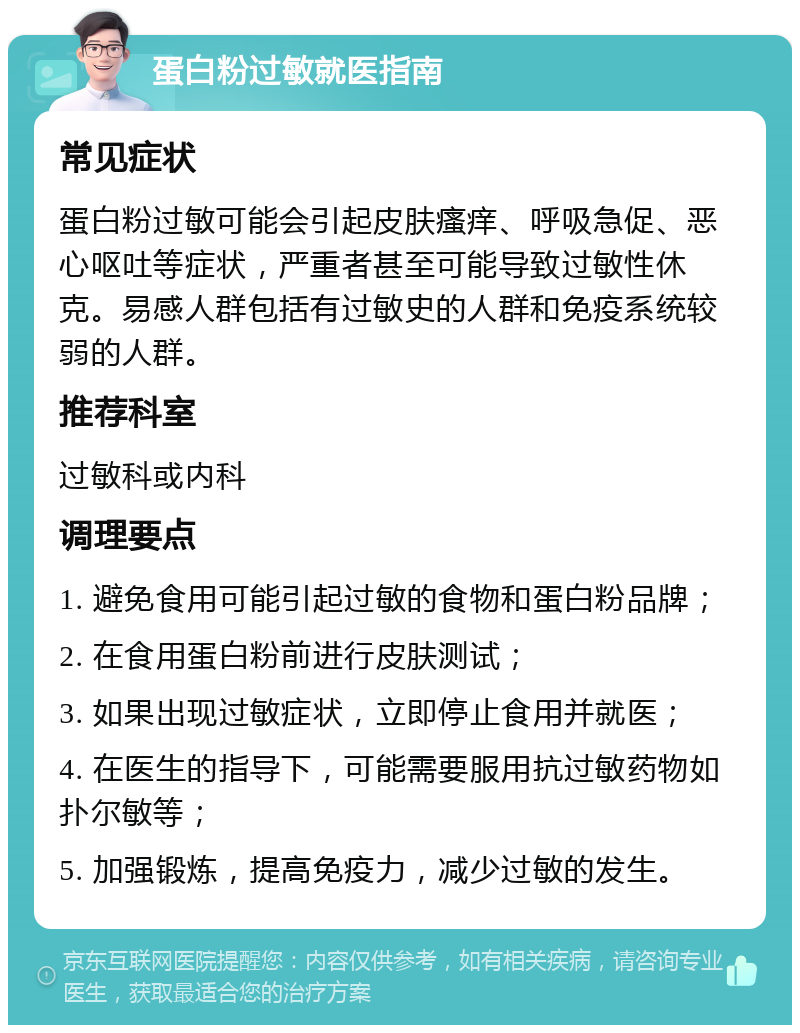 蛋白粉过敏就医指南 常见症状 蛋白粉过敏可能会引起皮肤瘙痒、呼吸急促、恶心呕吐等症状，严重者甚至可能导致过敏性休克。易感人群包括有过敏史的人群和免疫系统较弱的人群。 推荐科室 过敏科或内科 调理要点 1. 避免食用可能引起过敏的食物和蛋白粉品牌； 2. 在食用蛋白粉前进行皮肤测试； 3. 如果出现过敏症状，立即停止食用并就医； 4. 在医生的指导下，可能需要服用抗过敏药物如扑尔敏等； 5. 加强锻炼，提高免疫力，减少过敏的发生。