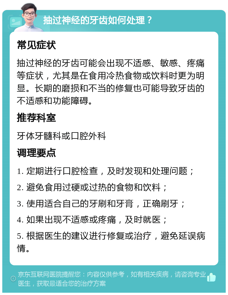 抽过神经的牙齿如何处理？ 常见症状 抽过神经的牙齿可能会出现不适感、敏感、疼痛等症状，尤其是在食用冷热食物或饮料时更为明显。长期的磨损和不当的修复也可能导致牙齿的不适感和功能障碍。 推荐科室 牙体牙髓科或口腔外科 调理要点 1. 定期进行口腔检查，及时发现和处理问题； 2. 避免食用过硬或过热的食物和饮料； 3. 使用适合自己的牙刷和牙膏，正确刷牙； 4. 如果出现不适感或疼痛，及时就医； 5. 根据医生的建议进行修复或治疗，避免延误病情。