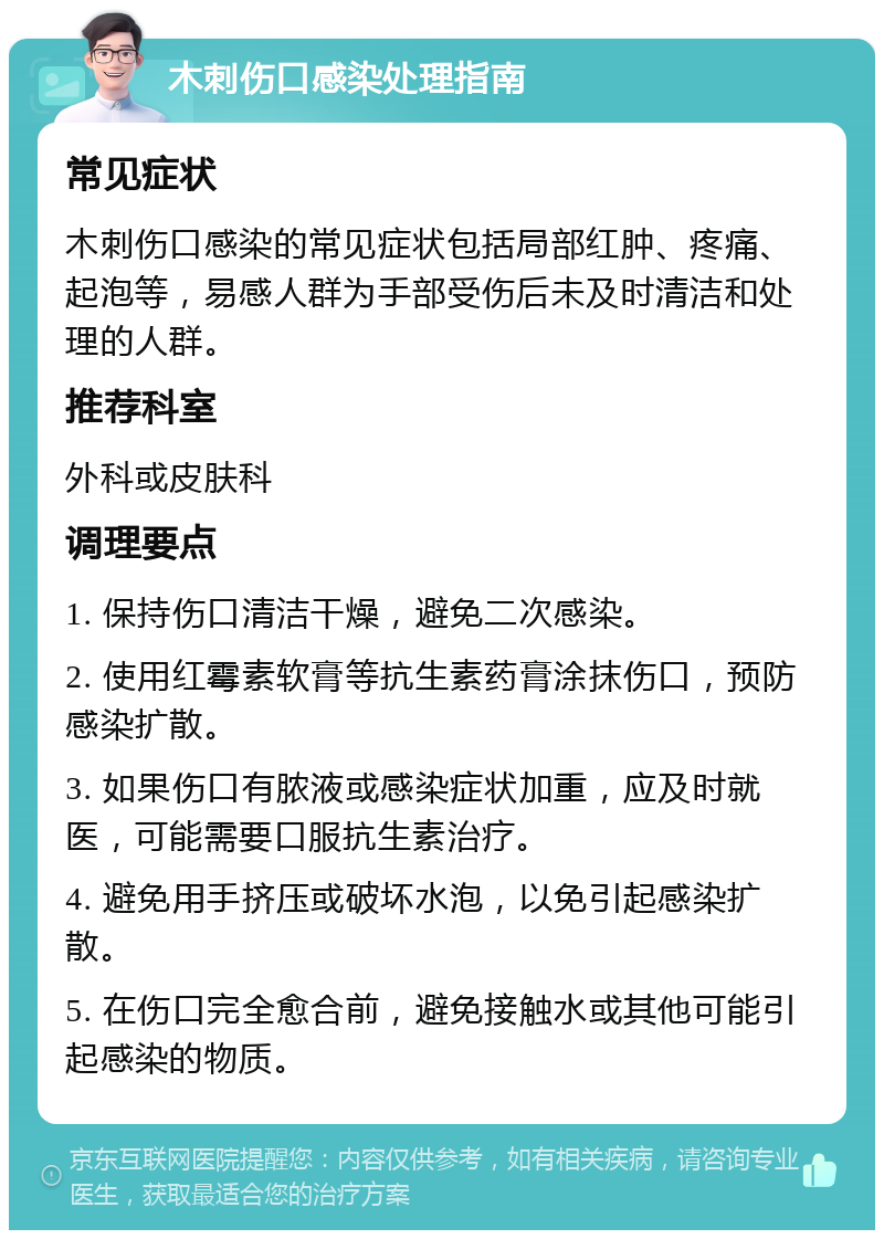 木刺伤口感染处理指南 常见症状 木刺伤口感染的常见症状包括局部红肿、疼痛、起泡等，易感人群为手部受伤后未及时清洁和处理的人群。 推荐科室 外科或皮肤科 调理要点 1. 保持伤口清洁干燥，避免二次感染。 2. 使用红霉素软膏等抗生素药膏涂抹伤口，预防感染扩散。 3. 如果伤口有脓液或感染症状加重，应及时就医，可能需要口服抗生素治疗。 4. 避免用手挤压或破坏水泡，以免引起感染扩散。 5. 在伤口完全愈合前，避免接触水或其他可能引起感染的物质。