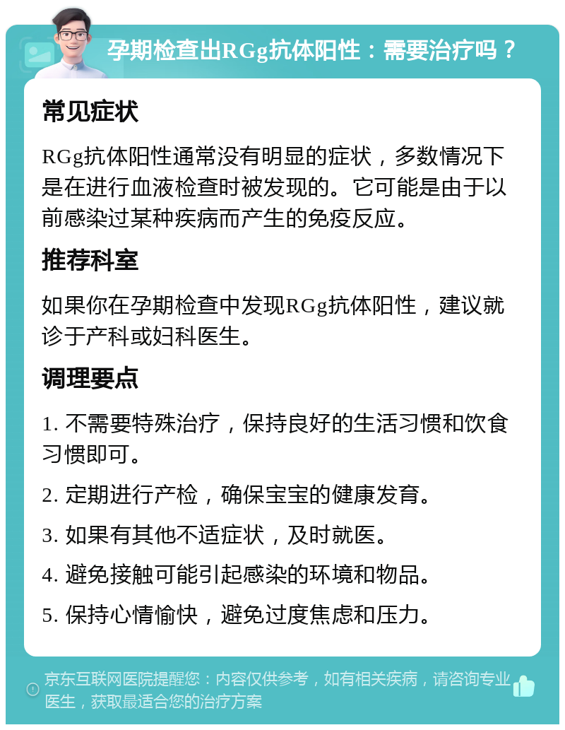 孕期检查出RGg抗体阳性：需要治疗吗？ 常见症状 RGg抗体阳性通常没有明显的症状，多数情况下是在进行血液检查时被发现的。它可能是由于以前感染过某种疾病而产生的免疫反应。 推荐科室 如果你在孕期检查中发现RGg抗体阳性，建议就诊于产科或妇科医生。 调理要点 1. 不需要特殊治疗，保持良好的生活习惯和饮食习惯即可。 2. 定期进行产检，确保宝宝的健康发育。 3. 如果有其他不适症状，及时就医。 4. 避免接触可能引起感染的环境和物品。 5. 保持心情愉快，避免过度焦虑和压力。