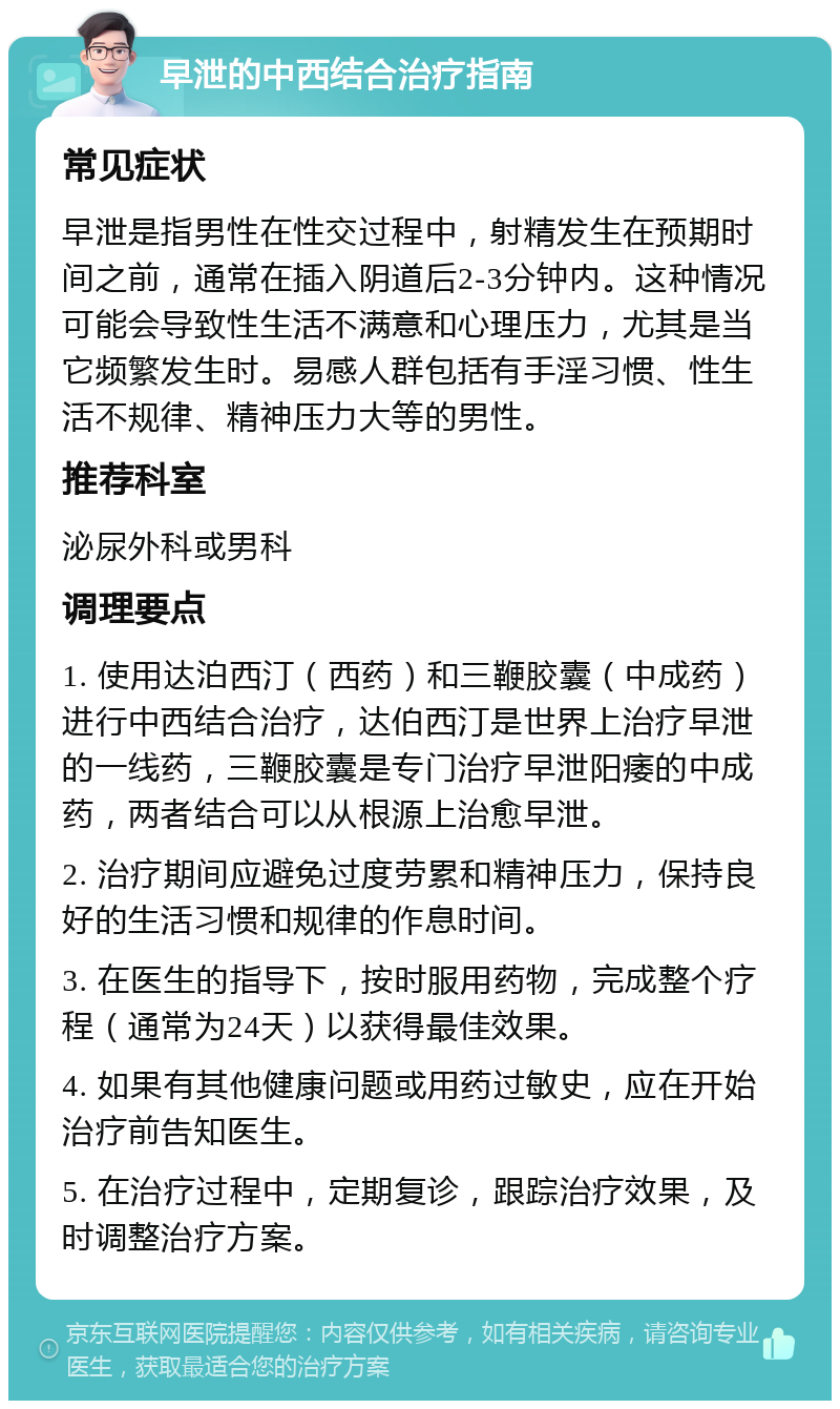 早泄的中西结合治疗指南 常见症状 早泄是指男性在性交过程中，射精发生在预期时间之前，通常在插入阴道后2-3分钟内。这种情况可能会导致性生活不满意和心理压力，尤其是当它频繁发生时。易感人群包括有手淫习惯、性生活不规律、精神压力大等的男性。 推荐科室 泌尿外科或男科 调理要点 1. 使用达泊西汀（西药）和三鞭胶囊（中成药）进行中西结合治疗，达伯西汀是世界上治疗早泄的一线药，三鞭胶囊是专门治疗早泄阳痿的中成药，两者结合可以从根源上治愈早泄。 2. 治疗期间应避免过度劳累和精神压力，保持良好的生活习惯和规律的作息时间。 3. 在医生的指导下，按时服用药物，完成整个疗程（通常为24天）以获得最佳效果。 4. 如果有其他健康问题或用药过敏史，应在开始治疗前告知医生。 5. 在治疗过程中，定期复诊，跟踪治疗效果，及时调整治疗方案。