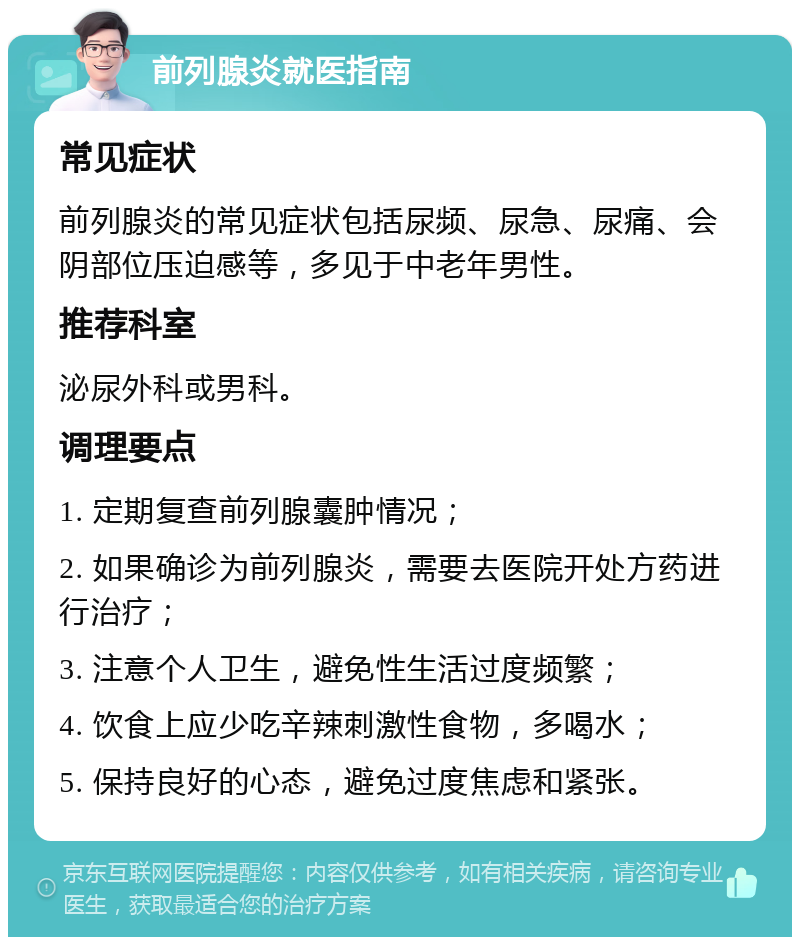 前列腺炎就医指南 常见症状 前列腺炎的常见症状包括尿频、尿急、尿痛、会阴部位压迫感等，多见于中老年男性。 推荐科室 泌尿外科或男科。 调理要点 1. 定期复查前列腺囊肿情况； 2. 如果确诊为前列腺炎，需要去医院开处方药进行治疗； 3. 注意个人卫生，避免性生活过度频繁； 4. 饮食上应少吃辛辣刺激性食物，多喝水； 5. 保持良好的心态，避免过度焦虑和紧张。