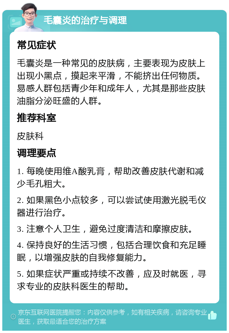 毛囊炎的治疗与调理 常见症状 毛囊炎是一种常见的皮肤病，主要表现为皮肤上出现小黑点，摸起来平滑，不能挤出任何物质。易感人群包括青少年和成年人，尤其是那些皮肤油脂分泌旺盛的人群。 推荐科室 皮肤科 调理要点 1. 每晚使用维A酸乳膏，帮助改善皮肤代谢和减少毛孔粗大。 2. 如果黑色小点较多，可以尝试使用激光脱毛仪器进行治疗。 3. 注意个人卫生，避免过度清洁和摩擦皮肤。 4. 保持良好的生活习惯，包括合理饮食和充足睡眠，以增强皮肤的自我修复能力。 5. 如果症状严重或持续不改善，应及时就医，寻求专业的皮肤科医生的帮助。