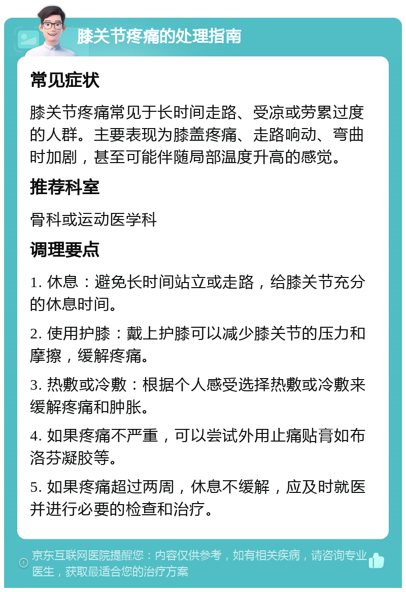 膝关节疼痛的处理指南 常见症状 膝关节疼痛常见于长时间走路、受凉或劳累过度的人群。主要表现为膝盖疼痛、走路响动、弯曲时加剧，甚至可能伴随局部温度升高的感觉。 推荐科室 骨科或运动医学科 调理要点 1. 休息：避免长时间站立或走路，给膝关节充分的休息时间。 2. 使用护膝：戴上护膝可以减少膝关节的压力和摩擦，缓解疼痛。 3. 热敷或冷敷：根据个人感受选择热敷或冷敷来缓解疼痛和肿胀。 4. 如果疼痛不严重，可以尝试外用止痛贴膏如布洛芬凝胶等。 5. 如果疼痛超过两周，休息不缓解，应及时就医并进行必要的检查和治疗。