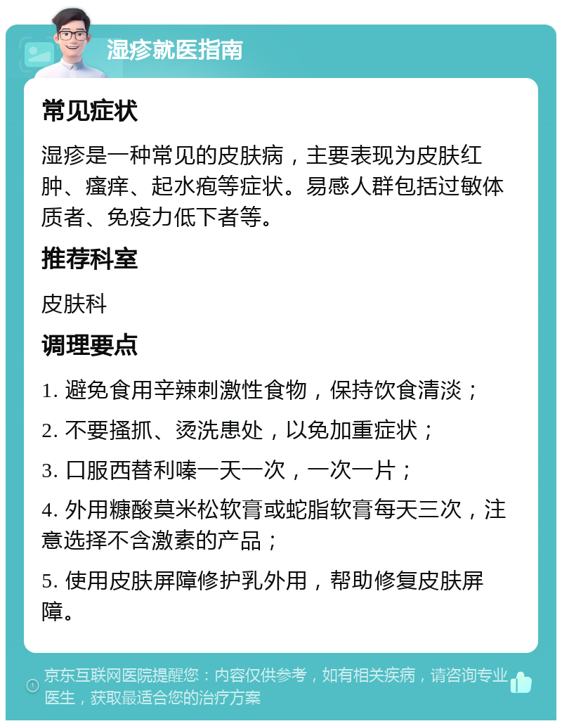 湿疹就医指南 常见症状 湿疹是一种常见的皮肤病，主要表现为皮肤红肿、瘙痒、起水疱等症状。易感人群包括过敏体质者、免疫力低下者等。 推荐科室 皮肤科 调理要点 1. 避免食用辛辣刺激性食物，保持饮食清淡； 2. 不要搔抓、烫洗患处，以免加重症状； 3. 口服西替利嗪一天一次，一次一片； 4. 外用糠酸莫米松软膏或蛇脂软膏每天三次，注意选择不含激素的产品； 5. 使用皮肤屏障修护乳外用，帮助修复皮肤屏障。