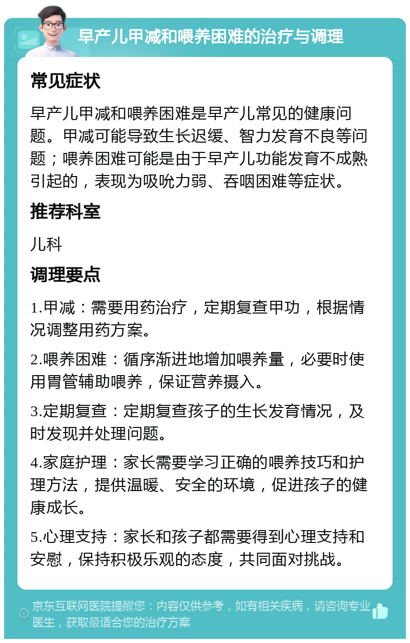 早产儿甲减和喂养困难的治疗与调理 常见症状 早产儿甲减和喂养困难是早产儿常见的健康问题。甲减可能导致生长迟缓、智力发育不良等问题；喂养困难可能是由于早产儿功能发育不成熟引起的，表现为吸吮力弱、吞咽困难等症状。 推荐科室 儿科 调理要点 1.甲减：需要用药治疗，定期复查甲功，根据情况调整用药方案。 2.喂养困难：循序渐进地增加喂养量，必要时使用胃管辅助喂养，保证营养摄入。 3.定期复查：定期复查孩子的生长发育情况，及时发现并处理问题。 4.家庭护理：家长需要学习正确的喂养技巧和护理方法，提供温暖、安全的环境，促进孩子的健康成长。 5.心理支持：家长和孩子都需要得到心理支持和安慰，保持积极乐观的态度，共同面对挑战。