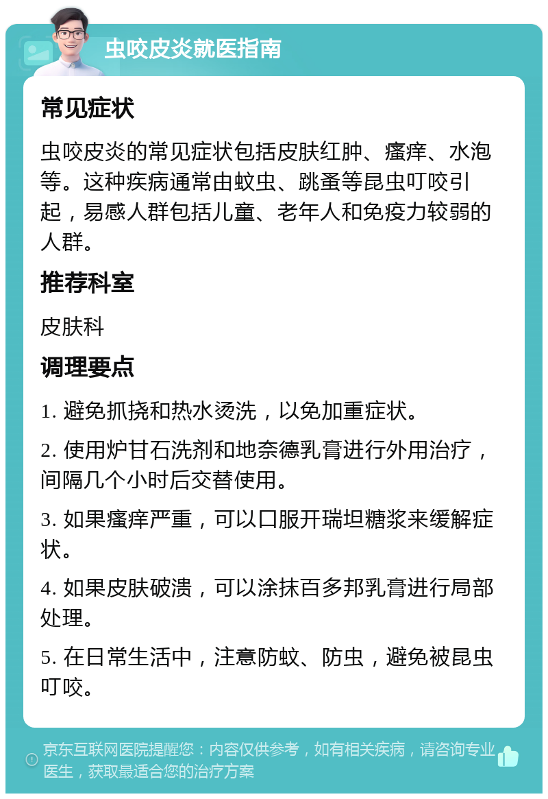 虫咬皮炎就医指南 常见症状 虫咬皮炎的常见症状包括皮肤红肿、瘙痒、水泡等。这种疾病通常由蚊虫、跳蚤等昆虫叮咬引起，易感人群包括儿童、老年人和免疫力较弱的人群。 推荐科室 皮肤科 调理要点 1. 避免抓挠和热水烫洗，以免加重症状。 2. 使用炉甘石洗剂和地奈德乳膏进行外用治疗，间隔几个小时后交替使用。 3. 如果瘙痒严重，可以口服开瑞坦糖浆来缓解症状。 4. 如果皮肤破溃，可以涂抹百多邦乳膏进行局部处理。 5. 在日常生活中，注意防蚊、防虫，避免被昆虫叮咬。