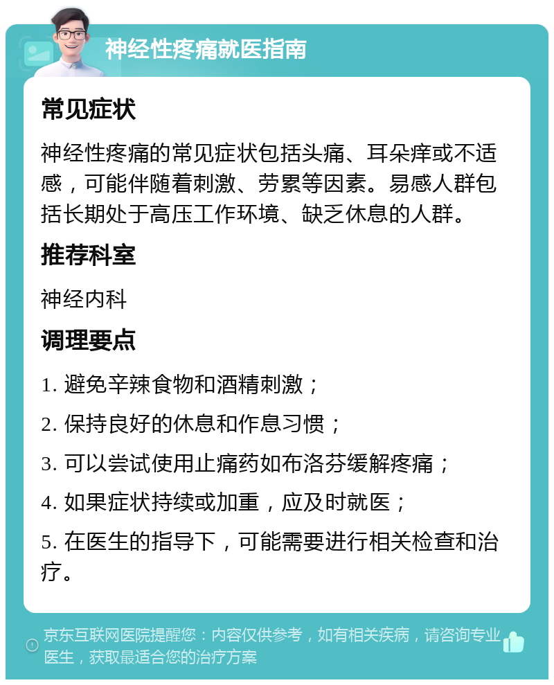 神经性疼痛就医指南 常见症状 神经性疼痛的常见症状包括头痛、耳朵痒或不适感，可能伴随着刺激、劳累等因素。易感人群包括长期处于高压工作环境、缺乏休息的人群。 推荐科室 神经内科 调理要点 1. 避免辛辣食物和酒精刺激； 2. 保持良好的休息和作息习惯； 3. 可以尝试使用止痛药如布洛芬缓解疼痛； 4. 如果症状持续或加重，应及时就医； 5. 在医生的指导下，可能需要进行相关检查和治疗。