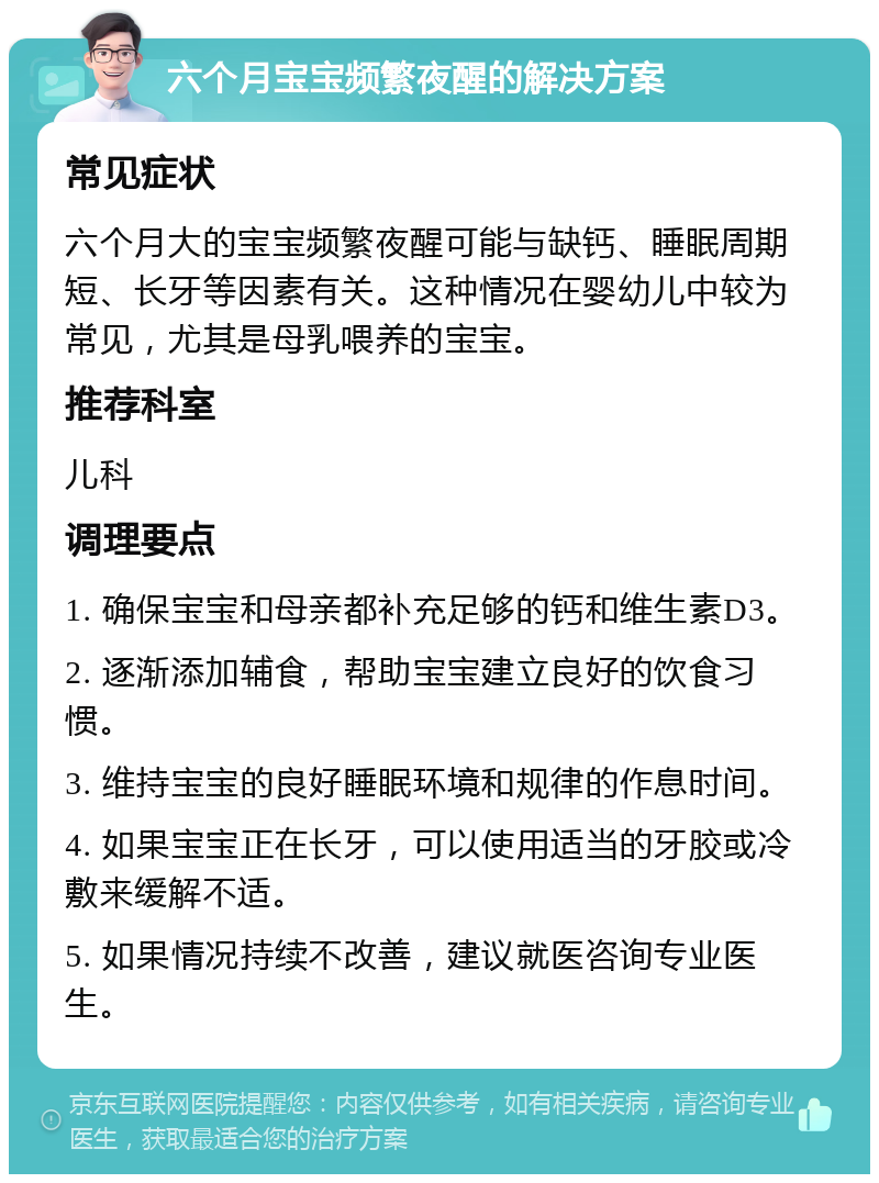 六个月宝宝频繁夜醒的解决方案 常见症状 六个月大的宝宝频繁夜醒可能与缺钙、睡眠周期短、长牙等因素有关。这种情况在婴幼儿中较为常见，尤其是母乳喂养的宝宝。 推荐科室 儿科 调理要点 1. 确保宝宝和母亲都补充足够的钙和维生素D3。 2. 逐渐添加辅食，帮助宝宝建立良好的饮食习惯。 3. 维持宝宝的良好睡眠环境和规律的作息时间。 4. 如果宝宝正在长牙，可以使用适当的牙胶或冷敷来缓解不适。 5. 如果情况持续不改善，建议就医咨询专业医生。