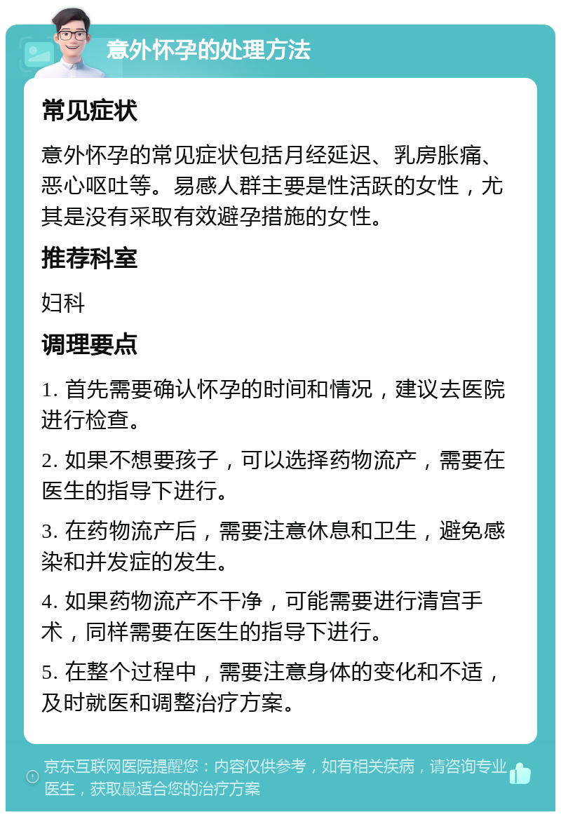 意外怀孕的处理方法 常见症状 意外怀孕的常见症状包括月经延迟、乳房胀痛、恶心呕吐等。易感人群主要是性活跃的女性，尤其是没有采取有效避孕措施的女性。 推荐科室 妇科 调理要点 1. 首先需要确认怀孕的时间和情况，建议去医院进行检查。 2. 如果不想要孩子，可以选择药物流产，需要在医生的指导下进行。 3. 在药物流产后，需要注意休息和卫生，避免感染和并发症的发生。 4. 如果药物流产不干净，可能需要进行清宫手术，同样需要在医生的指导下进行。 5. 在整个过程中，需要注意身体的变化和不适，及时就医和调整治疗方案。