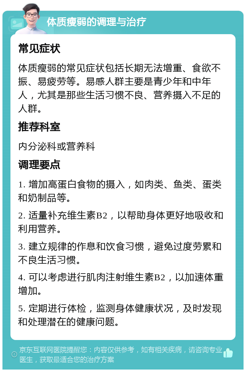 体质瘦弱的调理与治疗 常见症状 体质瘦弱的常见症状包括长期无法增重、食欲不振、易疲劳等。易感人群主要是青少年和中年人，尤其是那些生活习惯不良、营养摄入不足的人群。 推荐科室 内分泌科或营养科 调理要点 1. 增加高蛋白食物的摄入，如肉类、鱼类、蛋类和奶制品等。 2. 适量补充维生素B2，以帮助身体更好地吸收和利用营养。 3. 建立规律的作息和饮食习惯，避免过度劳累和不良生活习惯。 4. 可以考虑进行肌肉注射维生素B2，以加速体重增加。 5. 定期进行体检，监测身体健康状况，及时发现和处理潜在的健康问题。